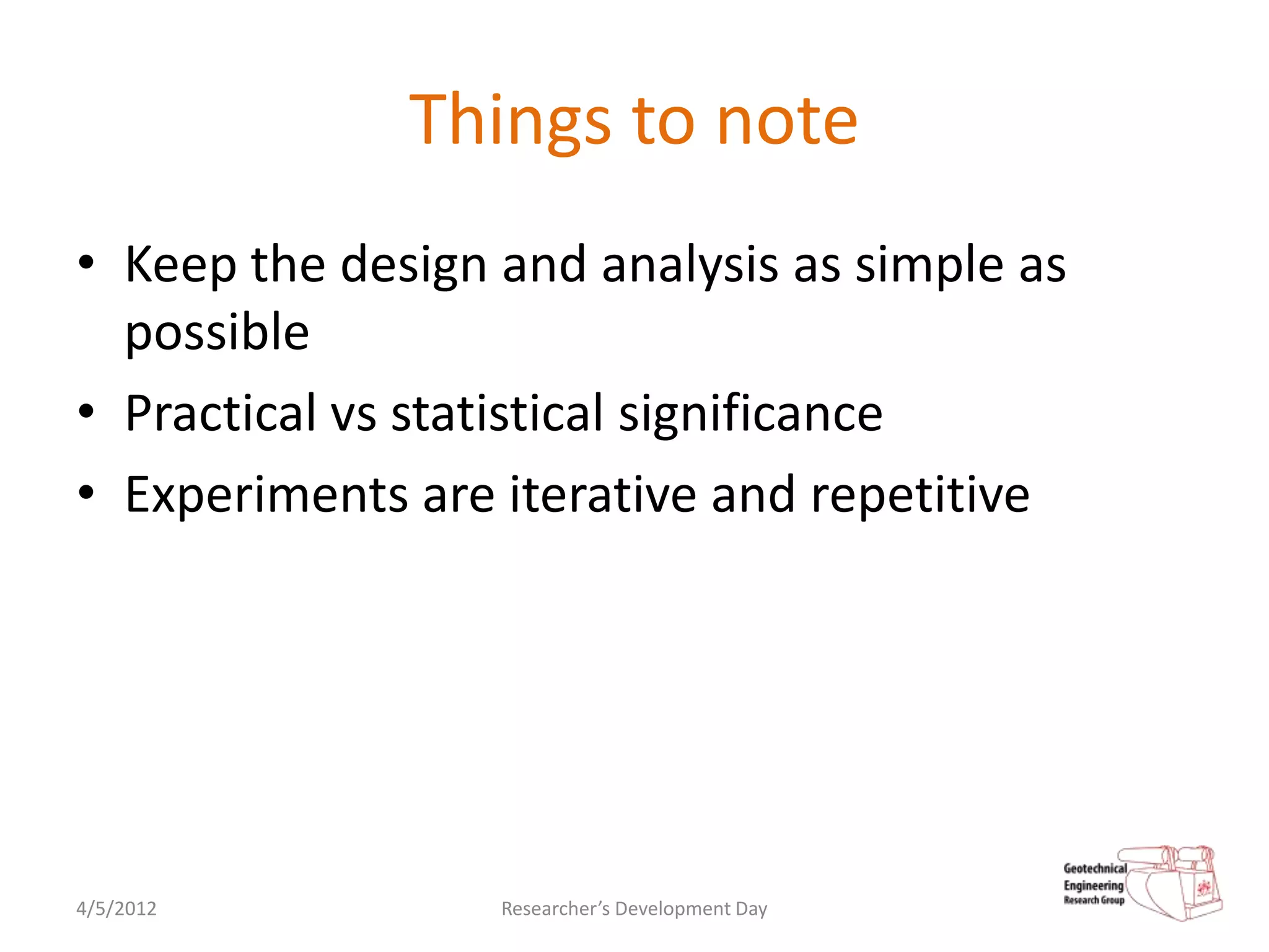 Things to note
• Keep the design and analysis as simple as
  possible
• Practical vs statistical significance
• Experiments are iterative and repetitive




4/5/2012          Researcher’s Development Day
 
