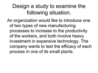 Design a study to examine the
       following situation.
An organization would like to introduce one
 of two types of new manufacturing
 processes to increase to the productivity
 of the workers, and both involve heavy
 investment in expansive technology. The
 company wants to test the efficacy of each
 process in one of its small plants.
 