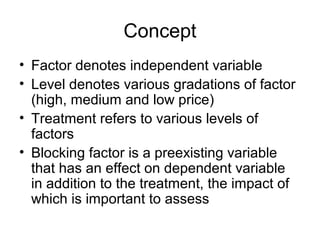 Concept
• Factor denotes independent variable
• Level denotes various gradations of factor
  (high, medium and low price)
• Treatment refers to various levels of
  factors
• Blocking factor is a preexisting variable
  that has an effect on dependent variable
  in addition to the treatment, the impact of
  which is important to assess
 
