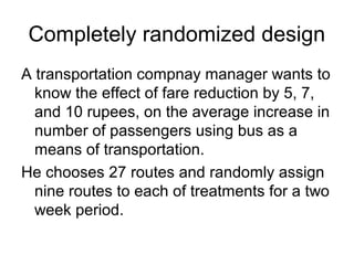 Completely randomized design
A transportation compnay manager wants to
  know the effect of fare reduction by 5, 7,
  and 10 rupees, on the average increase in
  number of passengers using bus as a
  means of transportation.
He chooses 27 routes and randomly assign
  nine routes to each of treatments for a two
  week period.
 