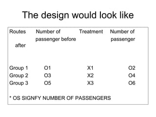 The design would look like
Routes    Number of        Treatment   Number of
          passenger before             passenger
  after



Group 1      O1              X1              O2
Group 2      O3              X2              O4
Group 3      O5              X3              O6

* OS SIGNFY NUMBER OF PASSENGERS
 