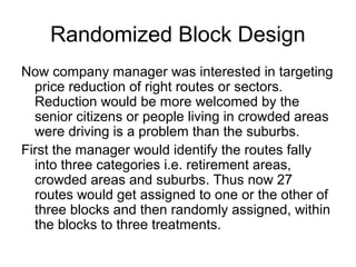 Randomized Block Design
Now company manager was interested in targeting
  price reduction of right routes or sectors.
  Reduction would be more welcomed by the
  senior citizens or people living in crowded areas
  were driving is a problem than the suburbs.
First the manager would identify the routes fally
  into three categories i.e. retirement areas,
  crowded areas and suburbs. Thus now 27
  routes would get assigned to one or the other of
  three blocks and then randomly assigned, within
  the blocks to three treatments.
 