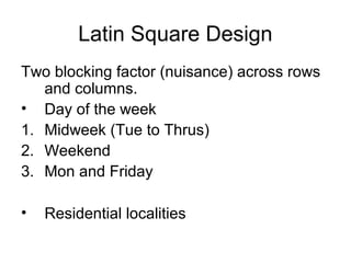 Latin Square Design
Two blocking factor (nuisance) across rows
   and columns.
• Day of the week
1. Midweek (Tue to Thrus)
2. Weekend
3. Mon and Friday

•   Residential localities
 