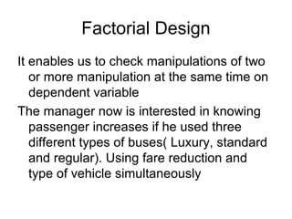 Factorial Design
It enables us to check manipulations of two
   or more manipulation at the same time on
   dependent variable
The manager now is interested in knowing
   passenger increases if he used three
   different types of buses( Luxury, standard
   and regular). Using fare reduction and
   type of vehicle simultaneously
 