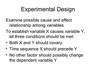 Experimental Design
Examine possible cause and effect
  relationship among variables
To establish variable X causes variable Y,
  all three conditions should be met:
• Both X and Y should covary
• Time sequence X should precede Y
• No other factor should possibly change
  the dependent variable Y
 