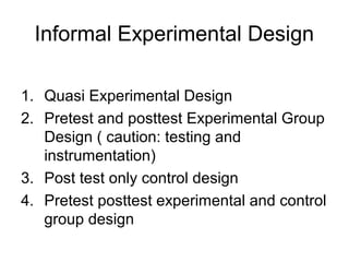 Informal Experimental Design

1. Quasi Experimental Design
2. Pretest and posttest Experimental Group
   Design ( caution: testing and
   instrumentation)
3. Post test only control design
4. Pretest posttest experimental and control
   group design
 