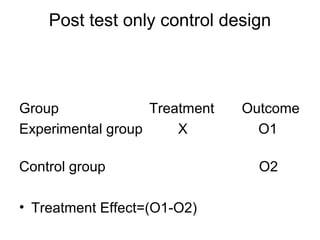Post test only control design



Group              Treatment   Outcome
Experimental group     X         O1

Control group                    O2

• Treatment Effect=(O1-O2)
 