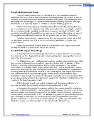 4Experimental Design
Completely Randomized Design
Frequently an investigator wishes to compare three or more treatments in a single
experiment. In a survey, too, he may wish to study several populations; for example, he may be
interested in IQ scores from a standard test for students at five schools, Such comparisons could
be accomplished by looking at the samples two at a time and comparing the means. Although
feasible, this is an inefficient method of comparison for more than two populations.
One reason for its inefficiency is that the standard deviation for the difference between
the two, sample means is not calculated from all the samples but instead uses samples only from
the two populations under immediate consideration. Second, we feel intuitively that we shall
almost find a significant difference between at least one pair of means (the extreme ones, e.g.) if
we consider enough identical populations. We can no longer trust our level of significance.
Therefore, instead of using two samples at a time, we wish to make a single test to find
out whether the students from the five schools are from five populations having the same
population mean.
Completely randomized design is primarily concerned with tests for population means.
To study the means, it is necessary to "analyze the variance".
Randomized Complete Block Design
In the completely randomized design, treatments are assigned at random. For example, if
the treatments are three drugs and there are 24 patients, eight patients are assigned at random to
each of the three treatments.
The 24 patients may vary widely in initial condition, and their initial condition may affect
their response to the drugs. In the completely randomized design, we try to take care of these
differences among the patients by assigning them at random into groups of eight patients.
Unfortunately, it is possible that all the patients receiving drug 1 may be comparatively healthy
and all those receiving drug 2 may be comparatively unhealthy, even though the assignment was
randomly made. By randomization, however, at least we have given each drug an equal chance
with respect to the initial condition of the groups. Further more, we can expect that if the
experiment is large enough, randomization will roughly equalize the initial condition of the three
groups. Besides initial condition, the experimenter may feel that other factors might influence the
response to the drugs (e.g., age or weight).
A block design is a much used method for dealing with factors that are known to be
important and which the investigator wishes to eliminate rather than to study.
In the randomized complete block design, still with three treatments and 24 patients, the
patients are divided into eight blocks, each consisting of three patients. These blocks are farmed
so that each block is as homogeneous as possible. Each block consists of as many experimental
units as there are treatments-three, in this case. The blocks might be easily formed on the basis of
age, for example, with blocks 1 and 8 consisting of the three youngest and the three oldest
patients, respectively. The individuals in a particular block are as alike as possible. On the other
hand, there may be wide differences between the individuals for different blocks.
 