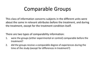 Comparable Groups
This class of information concerns subjects in the different units were
about the same in relevant attributes before the treatment, and during
the treatment, except for the treatment condition itself.
There are two types of comparability information:
1. were the groups (either experimental or control) comparable before the
treatment?
2. did the groups receive a comparable degree of experiences during the
time of the study (except for differences in treatment?)
 
