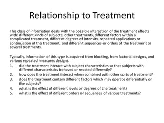 Relationship to Treatment
This class of information deals with the possible interaction of the treatment effects
with: different kinds of subjects, other treatments, different factors within a
complicated treatment, different degrees of intensity, repeated applications or
continuation of the treatment, and different sequences or orders of the treatment or
several treatments.
Typically, information of this type is acquired from blocking, from factorial designs, and
various repeated measures designs.
1. did the treatment interact with subject characteristics so that subjects with
different characteristics behaved or reacted differently?
2. how does the treatment interact when combined with other sorts of treatment?
3. does the treatment contain different factors which may operate differentially on
the subjects?
4. what is the effect of different levels or degrees of the treatment?
5. what is the effect of different orders or sequences of various treatments?
 