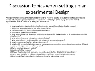 Discussion topics when setting up an
experimental Design
An experimental design or randomized clinical trial requires careful consideration of several factors
before actually doing the experiment. An experimental design is the laying out of a detailed
experimental plan in advance of doing the experiment.
1. How many factors does the design have? and are the levels of these factors fixed or random?
2. Are control conditions needed, and what should they be?
3. Manipulation checks; did the manipulation really work?
4. what are the background variables?
5. What is the sample size. How many units must be collected for the experiment to be generalisable and have
enough power?
6. What is the relevance of interactions between factors?
7. What is the influence of delayed effects of substantive factors on outcomes?
8. How do response shifts affect self-report measures?
9. How feasible is repeated administration of the same measurement instruments to the same units at different
occasions, with a post-test and follow-up tests?
10. What about using a proxy pretest?
11. Are there locking variables?
12. Should the client/patient, researcher or even the analyst of the data be blind to conditions?
13. What is the feasibility of subsequent application of different conditions to the same units?
14. How many of each control and noise factors should be taken into account?
 