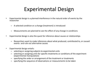 Experimental Design
• Experimental design is a planned interference in the natural order of events by the
researcher
– A selected condition or a change (treatment) is introduced
– Measurements are planned to see the effect of any change in conditions
• Experimental design is also the quest for inference about causes or relationships
– Researchers want to make inferences about what produced, contributed to, or caused
events and rule out alternative causes
• Experimental design entails:
– selecting or assigning subjects to experimental units
– selecting or assigning units for specific treatments or conditions of the experiment
(experimental manipulation)
– specifying the order or arrangement of the treatment or treatments
– specifying the sequence of observations or measurements to be taken
 