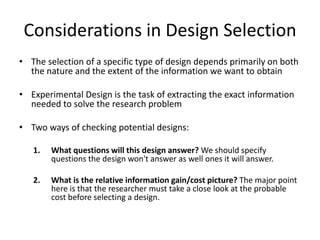 Considerations in Design Selection
• The selection of a specific type of design depends primarily on both
the nature and the extent of the information we want to obtain
• Experimental Design is the task of extracting the exact information
needed to solve the research problem
• Two ways of checking potential designs:
1. What questions will this design answer? We should specify
questions the design won't answer as well ones it will answer.
2. What is the relative information gain/cost picture? The major point
here is that the researcher must take a close look at the probable
cost before selecting a design.
 