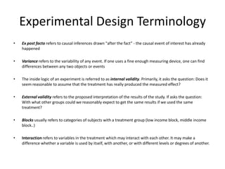 Experimental Design Terminology
• Ex post facto refers to causal inferences drawn "after the fact” - the causal event of interest has already
happened
• Variance refers to the variability of any event. If one uses a fine enough measuring device, one can find
differences between any two objects or events
• The inside logic of an experiment is referred to as internal validity. Primarily, it asks the question: Does it
seem reasonable to assume that the treatment has really produced the measured effect?
• External validity refers to the proposed interpretation of the results of the study. If asks the question:
With what other groups could we reasonably expect to get the same results if we used the same
treatment?
• Blocks usually refers to categories of subjects with a treatment group (low income block, middle income
block..)
• Interaction refers to variables in the treatment which may interact with each other. It may make a
difference whether a variable is used by itself, with another, or with different levels or degrees of another.
 
