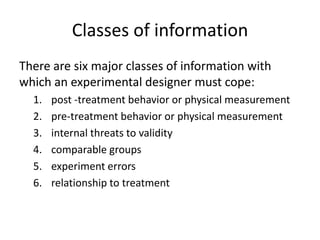 Classes of information
There are six major classes of information with
which an experimental designer must cope:
1. post -treatment behavior or physical measurement
2. pre-treatment behavior or physical measurement
3. internal threats to validity
4. comparable groups
5. experiment errors
6. relationship to treatment
 