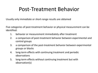 Post-Treatment Behavior
Usually only immediate or short-range results are obtained
Five categories of post-treatment behavior or physical measurement can be
identified:
1. behavior or measurement immediately after treatment
2. a comparison of post-treatment behavior between experimental and
control groups
3. a comparison of the post-treatment behavior between experimental
groups or blocks
4. long-term effects with continuing treatment and periodic
observations
5. long-term effects without continuing treatment but with
observation(s)
 