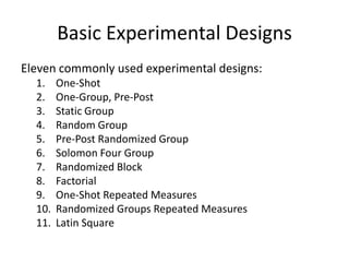 Basic Experimental Designs
Eleven commonly used experimental designs:
1. One-Shot
2. One-Group, Pre-Post
3. Static Group
4. Random Group
5. Pre-Post Randomized Group
6. Solomon Four Group
7. Randomized Block
8. Factorial
9. One-Shot Repeated Measures
10. Randomized Groups Repeated Measures
11. Latin Square
 