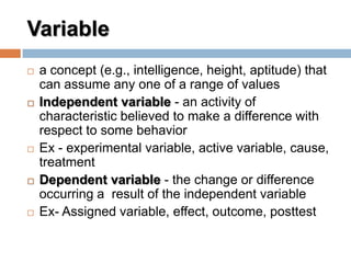 Variable
 a concept (e.g., intelligence, height, aptitude) that
can assume any one of a range of values
 Independent variable - an activity of
characteristic believed to make a difference with
respect to some behavior
 Ex - experimental variable, active variable, cause,
treatment
 Dependent variable - the change or difference
occurring a result of the independent variable
 Ex- Assigned variable, effect, outcome, posttest
 