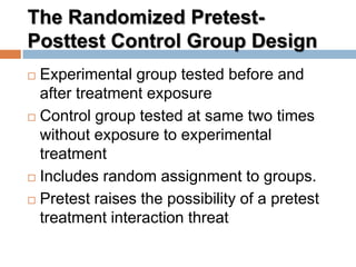 The Randomized Pretest-
Posttest Control Group Design
 Experimental group tested before and
after treatment exposure
 Control group tested at same two times
without exposure to experimental
treatment
 Includes random assignment to groups.
 Pretest raises the possibility of a pretest
treatment interaction threat
 