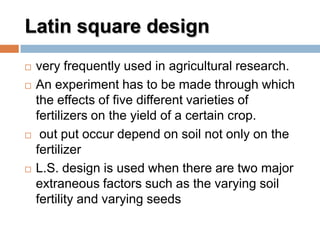 Latin square design
 very frequently used in agricultural research.
 An experiment has to be made through which
the effects of five different varieties of
fertilizers on the yield of a certain crop.
 out put occur depend on soil not only on the
fertilizer
 L.S. design is used when there are two major
extraneous factors such as the varying soil
fertility and varying seeds
 