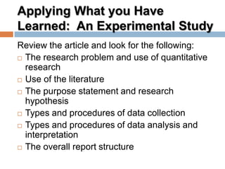 Applying What you Have
Learned: An Experimental Study
Review the article and look for the following:
 The research problem and use of quantitative
research
 Use of the literature
 The purpose statement and research
hypothesis
 Types and procedures of data collection
 Types and procedures of data analysis and
interpretation
 The overall report structure
 