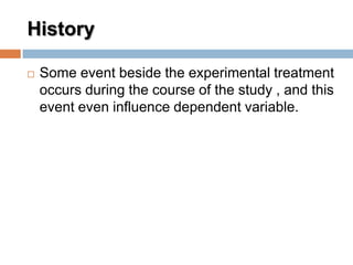 History
 Some event beside the experimental treatment
occurs during the course of the study , and this
event even influence dependent variable.
 