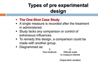 Types of pre experimental
design
 The One-Shot Case Study
 A single measure is recorded after the treatment
in administered.
 Study lacks any comparison or control of
extraneous influences.
 To remedy this design, a comparison could be
made with another group.
 Diagrammed as:
 