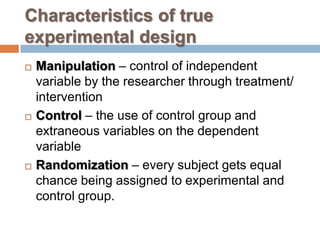Characteristics of true
experimental design
 Manipulation – control of independent
variable by the researcher through treatment/
intervention
 Control – the use of control group and
extraneous variables on the dependent
variable
 Randomization – every subject gets equal
chance being assigned to experimental and
control group.
 