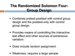 The Randomized Solomon Four-
Group Design
 Combines pretest-posttest with control group
design and the posttest-only with control
group design.
 Provides means of controlling the interactive
test effect and other sources of extraneous
variation.
 Does include random assignment.
 Weakness: requires a large sample.
 