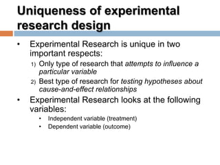 Uniqueness of experimental
research design
• Experimental Research is unique in two
important respects:
1) Only type of research that attempts to influence a
particular variable
2) Best type of research for testing hypotheses about
cause-and-effect relationships
• Experimental Research looks at the following
variables:
• Independent variable (treatment)
• Dependent variable (outcome)
 