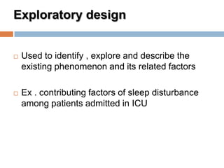 Exploratory design
 Used to identify , explore and describe the
existing phenomenon and its related factors
 Ex . contributing factors of sleep disturbance
among patients admitted in ICU
 