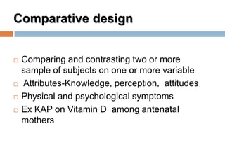 Comparative design
 Comparing and contrasting two or more
sample of subjects on one or more variable
 Attributes-Knowledge, perception, attitudes
 Physical and psychological symptoms
 Ex KAP on Vitamin D among antenatal
mothers
 
