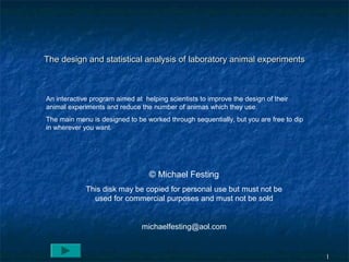 11
The design and statistical analysis of laboratory animal experimentsThe design and statistical analysis of laboratory animal experiments
An interactive program aimed at helping scientists to improve the design of their
animal experiments and reduce the number of animas which they use.
The main menu is designed to be worked through sequentially, but you are free to dip
in wherever you want.
© Michael Festing
This disk may be copied for personal use but must not be
used for commercial purposes and must not be sold
michaelfesting@aol.com
 
