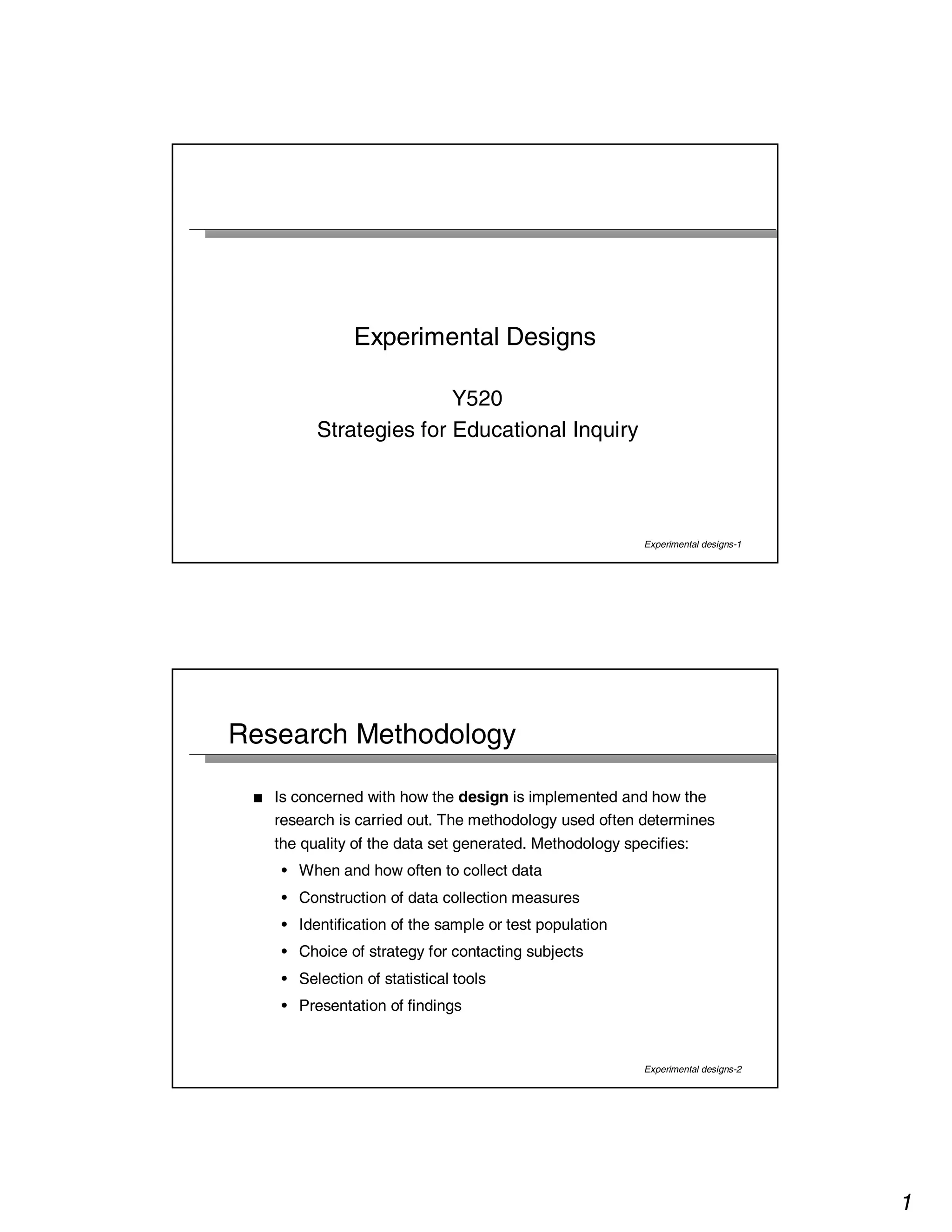 1 
Experimental designs-1 
Experimental Designs 
Y520 
Strategies for Educational Inquiry 
Experimental designs-2 
Research Methodology 
■ Is concerned with how the design is implemented and how the 
research is carried out. The methodology used often determines 
the quality of the data set generated. Methodology specifies: 
• When and how often to collect data 
• Construction of data collection measures 
• Identification of the sample or test population 
• Choice of strategy for contacting subjects 
• Selection of statistical tools 
• Presentation of findings 
 
