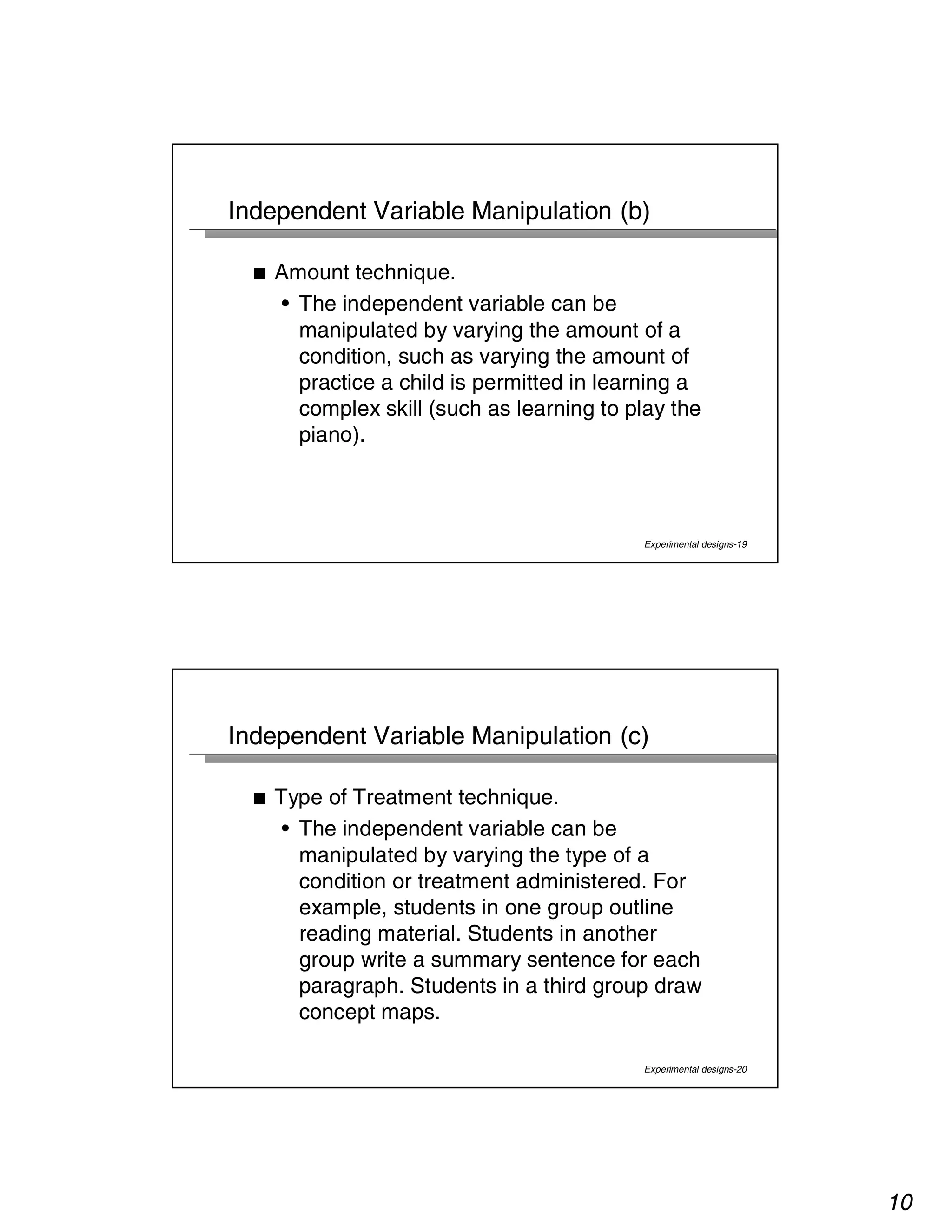 10 
Independent Variable Manipulation (b) 
Experimental designs-19 
■ Amount technique. 
• The independent variable can be 
manipulated by varying the amount of a 
condition, such as varying the amount of 
practice a child is permitted in learning a 
complex skill (such as learning to play the 
piano). 
Independent Variable Manipulation (c) 
Experimental designs-20 
■ Type of Treatment technique. 
• The independent variable can be 
manipulated by varying the type of a 
condition or treatment administered. For 
example, students in one group outline 
reading material. Students in another 
group write a summary sentence for each 
paragraph. Students in a third group draw 
concept maps. 
 