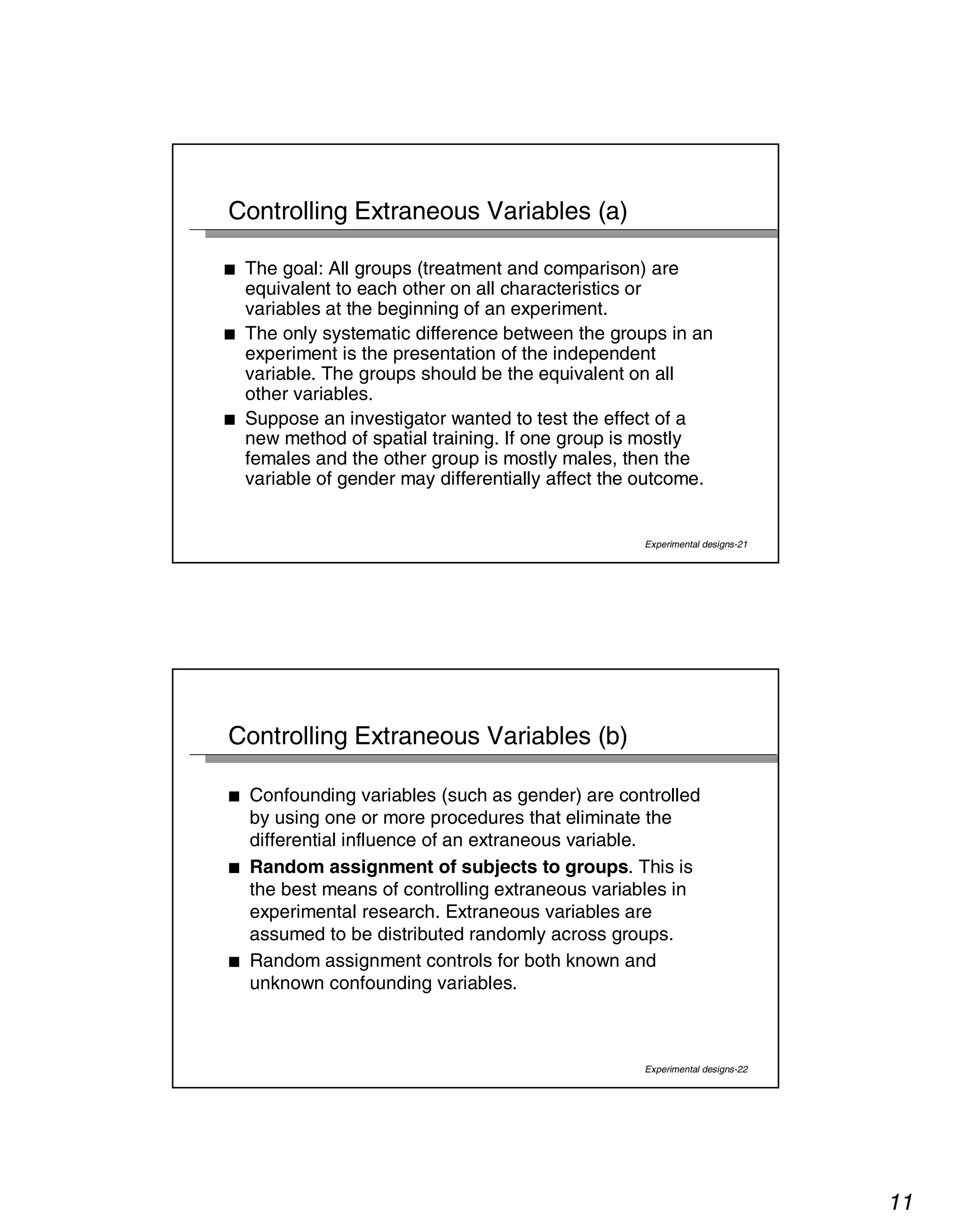 11 
Experimental designs-21 
Controlling Extraneous Variables (a) 
■ The goal: All groups (treatment and comparison) are 
equivalent to each other on all characteristics or 
variables at the beginning of an experiment. 
■ The only systematic difference between the groups in an 
experiment is the presentation of the independent 
variable. The groups should be the equivalent on all 
other variables. 
■ Suppose an investigator wanted to test the effect of a 
new method of spatial training. If one group is mostly 
females and the other group is mostly males, then the 
variable of gender may differentially affect the outcome. 
Experimental designs-22 
Controlling Extraneous Variables (b) 
■ Confounding variables (such as gender) are controlled 
by using one or more procedures that eliminate the 
differential influence of an extraneous variable. 
■ Random assignment of subjects to groups. This is 
the best means of controlling extraneous variables in 
experimental research. Extraneous variables are 
assumed to be distributed randomly across groups. 
■ Random assignment controls for both known and 
unknown confounding variables. 
 