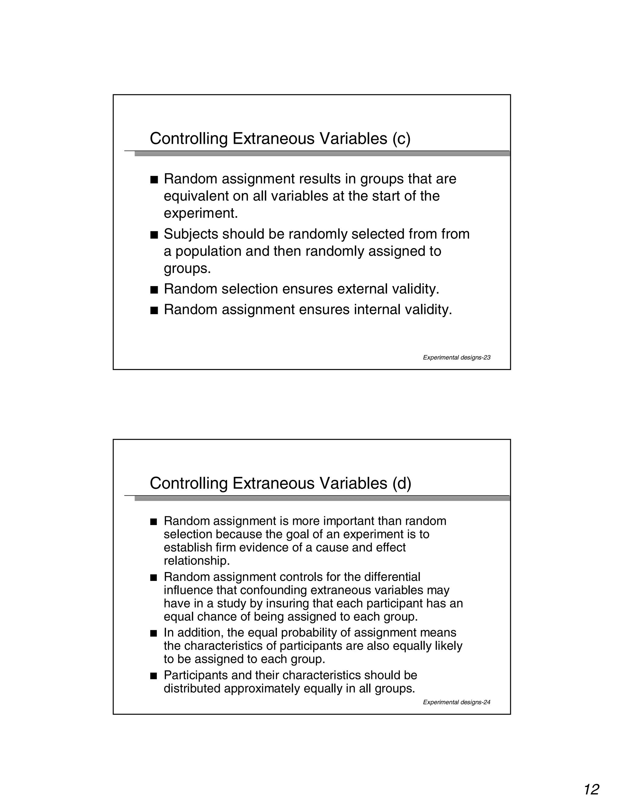 12 
Experimental designs-23 
Controlling Extraneous Variables (c) 
■ Random assignment results in groups that are 
equivalent on all variables at the start of the 
experiment. 
■ Subjects should be randomly selected from from 
a population and then randomly assigned to 
groups. 
■ Random selection ensures external validity. 
■ Random assignment ensures internal validity. 
Experimental designs-24 
Controlling Extraneous Variables (d) 
■ Random assignment is more important than random 
selection because the goal of an experiment is to 
establish firm evidence of a cause and effect 
relationship. 
■ Random assignment controls for the differential 
influence that confounding extraneous variables may 
have in a study by insuring that each participant has an 
equal chance of being assigned to each group. 
■ In addition, the equal probability of assignment means 
the characteristics of participants are also equally likely 
to be assigned to each group. 
■ Participants and their characteristics should be 
distributed approximately equally in all groups. 
 