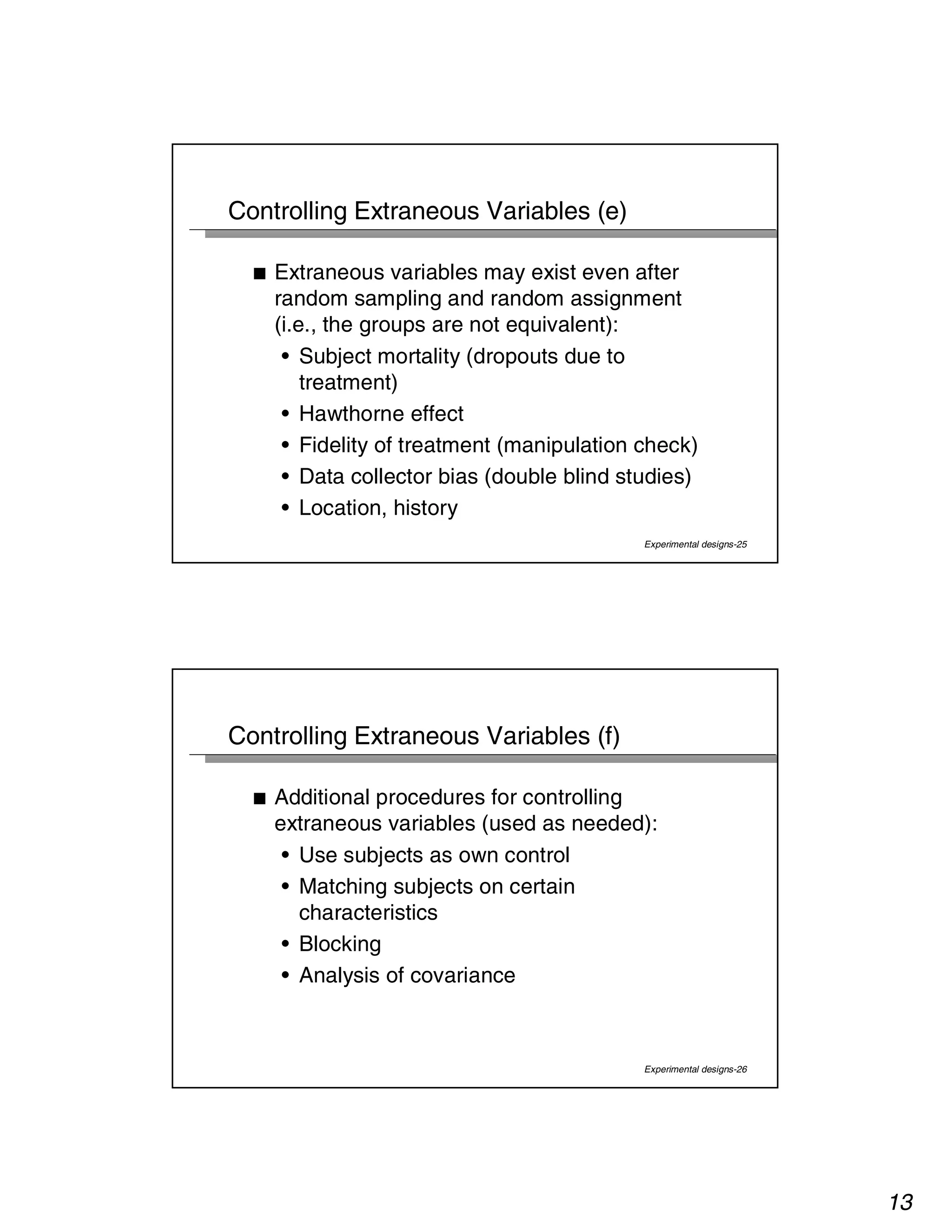 13 
Experimental designs-25 
Controlling Extraneous Variables (e) 
■ Extraneous variables may exist even after 
random sampling and random assignment 
(i.e., the groups are not equivalent): 
• Subject mortality (dropouts due to 
treatment) 
• Hawthorne effect 
• Fidelity of treatment (manipulation check) 
• Data collector bias (double blind studies) 
• Location, history 
Experimental designs-26 
Controlling Extraneous Variables (f) 
■ Additional procedures for controlling 
extraneous variables (used as needed): 
• Use subjects as own control 
• Matching subjects on certain 
characteristics 
• Blocking 
• Analysis of covariance 
 