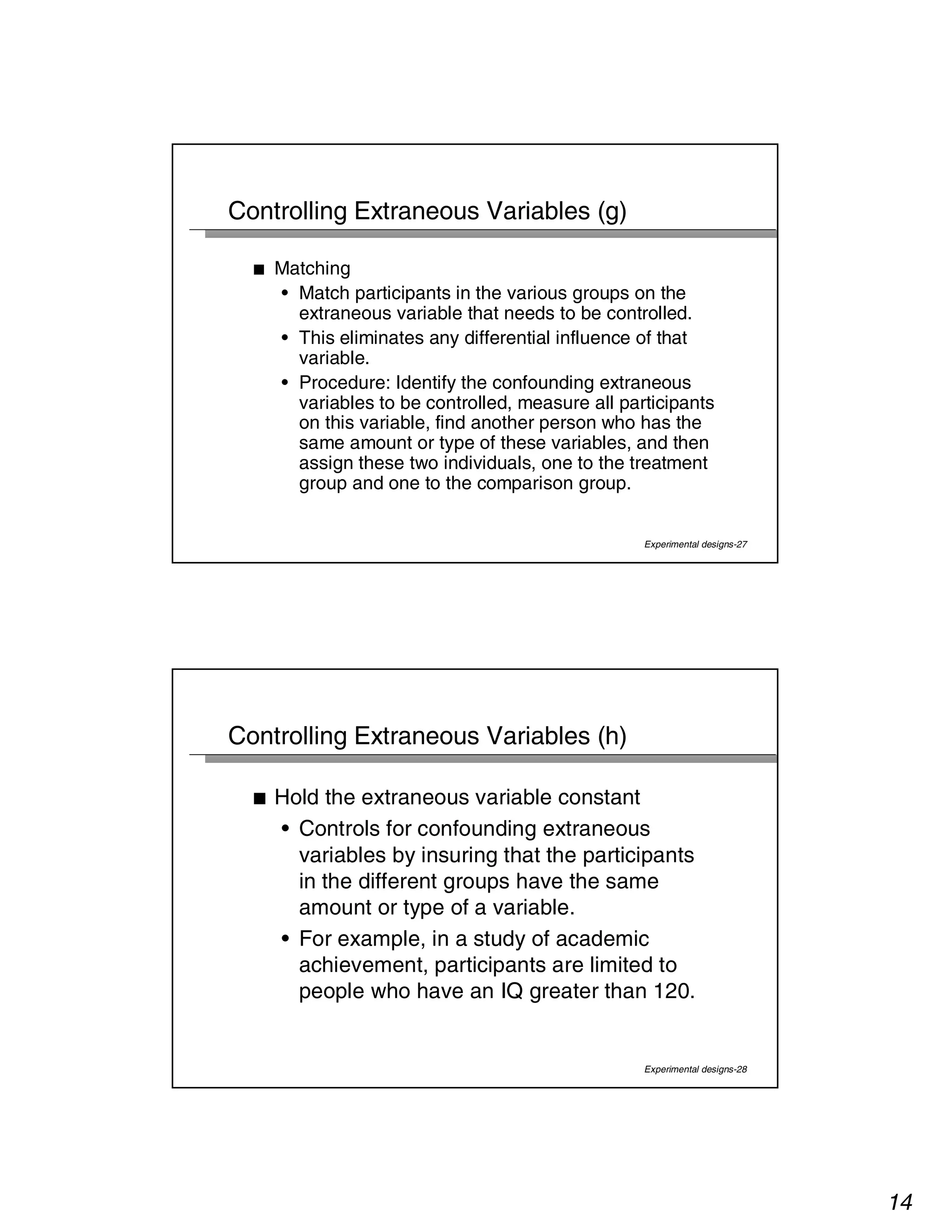 14 
Experimental designs-27 
Controlling Extraneous Variables (g) 
■ Matching 
• Match participants in the various groups on the 
extraneous variable that needs to be controlled. 
• This eliminates any differential influence of that 
variable. 
• Procedure: Identify the confounding extraneous 
variables to be controlled, measure all participants 
on this variable, find another person who has the 
same amount or type of these variables, and then 
assign these two individuals, one to the treatment 
group and one to the comparison group. 
Experimental designs-28 
Controlling Extraneous Variables (h) 
■ Hold the extraneous variable constant 
• Controls for confounding extraneous 
variables by insuring that the participants 
in the different groups have the same 
amount or type of a variable. 
• For example, in a study of academic 
achievement, participants are limited to 
people who have an IQ greater than 120. 
 