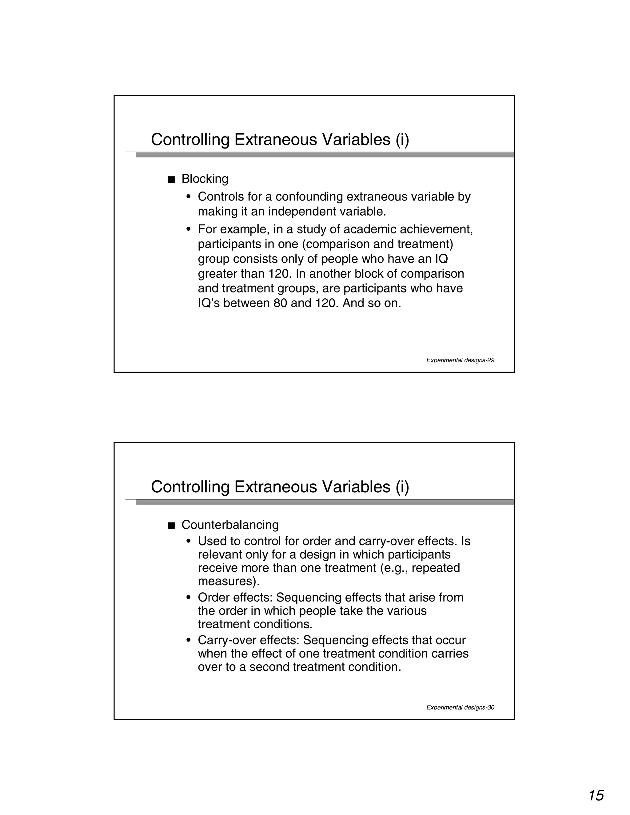 15 
Experimental designs-29 
Controlling Extraneous Variables (i) 
■ Blocking 
• Controls for a confounding extraneous variable by 
making it an independent variable. 
• For example, in a study of academic achievement, 
participants in one (comparison and treatment) 
group consists only of people who have an IQ 
greater than 120. In another block of comparison 
and treatment groups, are participants who have 
IQ’s between 80 and 120. And so on. 
Experimental designs-30 
Controlling Extraneous Variables (i) 
■ Counterbalancing 
• Used to control for order and carry-over effects. Is 
relevant only for a design in which participants 
receive more than one treatment (e.g., repeated 
measures). 
• Order effects: Sequencing effects that arise from 
the order in which people take the various 
treatment conditions. 
• Carry-over effects: Sequencing effects that occur 
when the effect of one treatment condition carries 
over to a second treatment condition. 
 