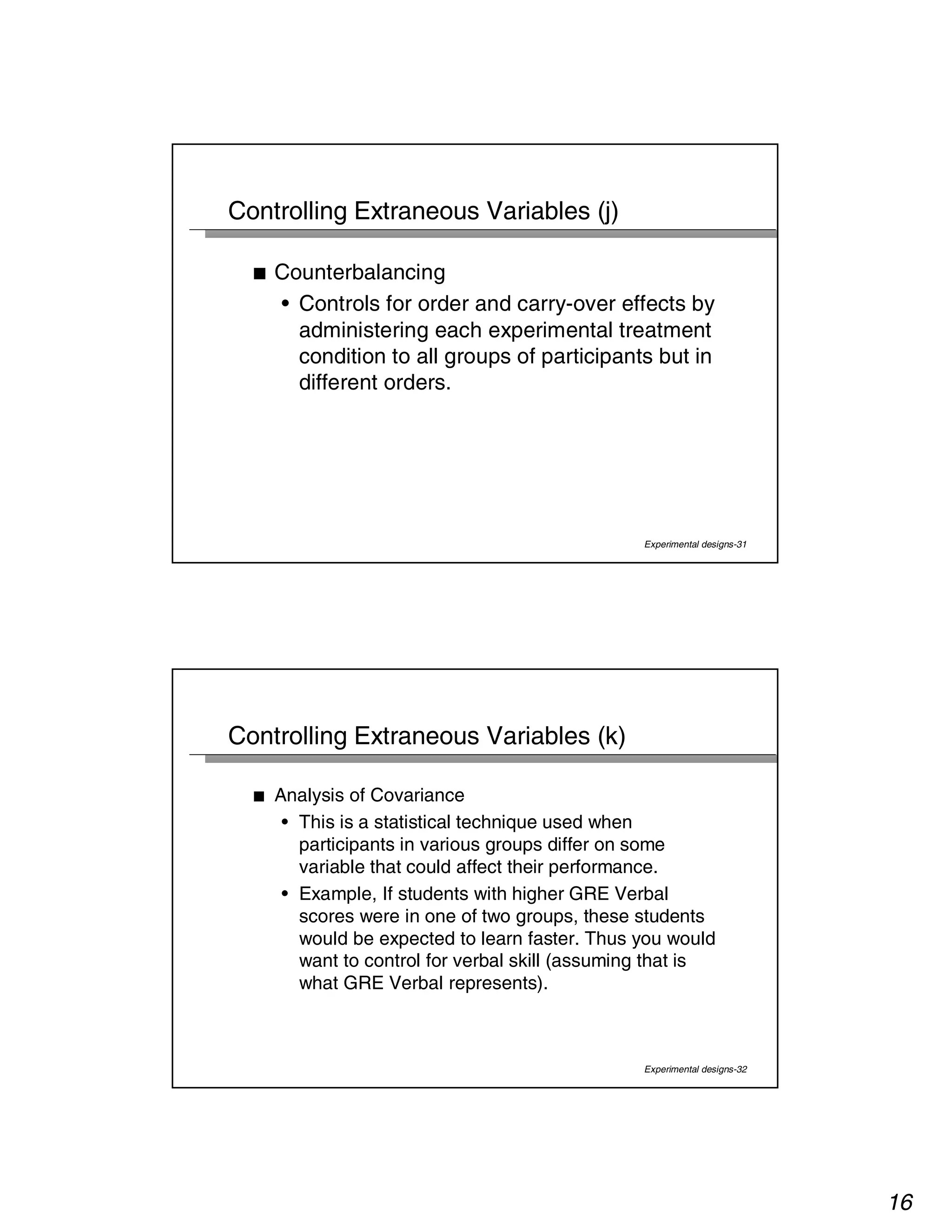 16 
Experimental designs-31 
Controlling Extraneous Variables (j) 
■ Counterbalancing 
• Controls for order and carry-over effects by 
administering each experimental treatment 
condition to all groups of participants but in 
different orders. 
Experimental designs-32 
Controlling Extraneous Variables (k) 
■ Analysis of Covariance 
• This is a statistical technique used when 
participants in various groups differ on some 
variable that could affect their performance. 
• Example, If students with higher GRE Verbal 
scores were in one of two groups, these students 
would be expected to learn faster. Thus you would 
want to control for verbal skill (assuming that is 
what GRE Verbal represents). 
 