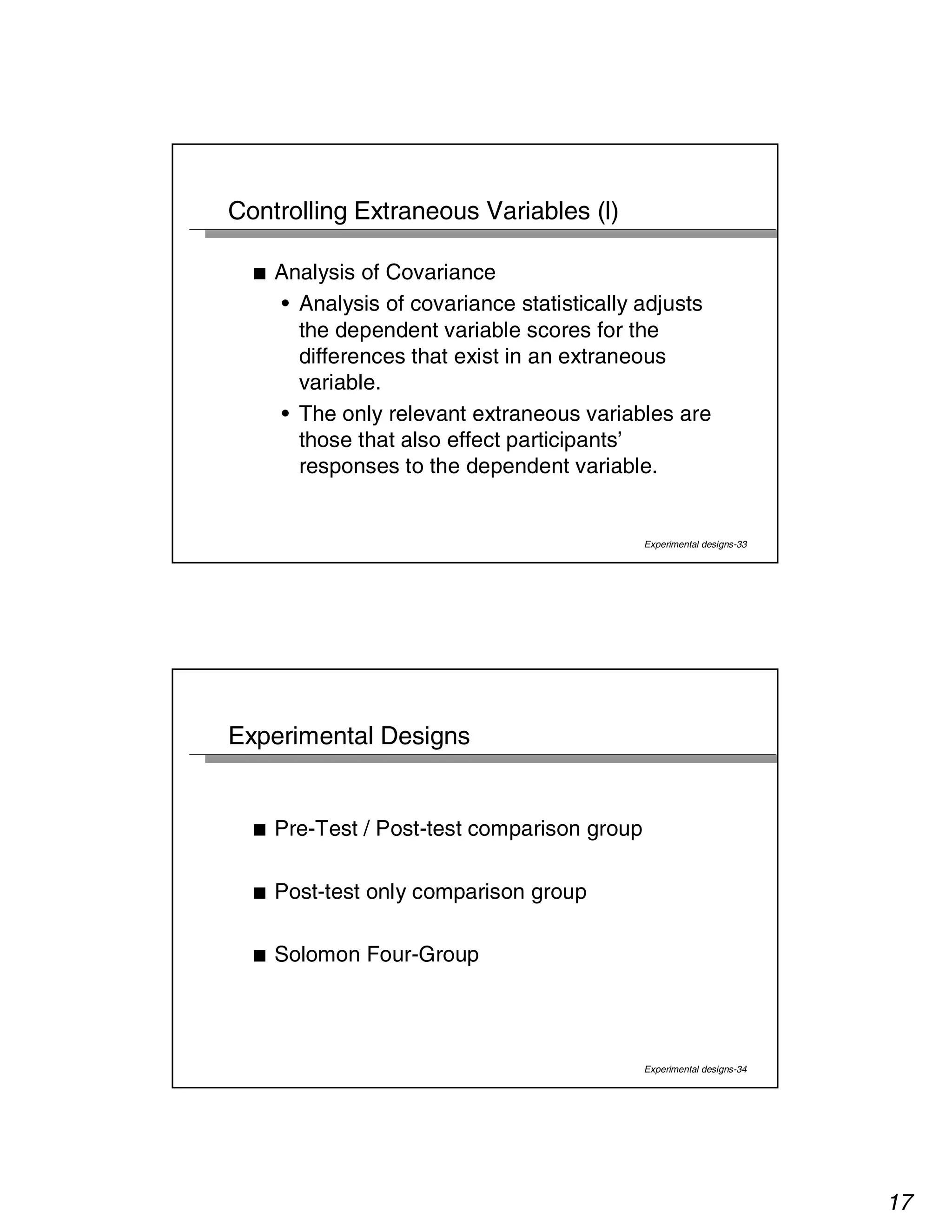 17 
Experimental designs-33 
Controlling Extraneous Variables (l) 
■ Analysis of Covariance 
• Analysis of covariance statistically adjusts 
the dependent variable scores for the 
differences that exist in an extraneous 
variable. 
• The only relevant extraneous variables are 
those that also effect participants’ 
responses to the dependent variable. 
Experimental designs-34 
Experimental Designs 
■ Pre-Test / Post-test comparison group 
■ Post-test only comparison group 
■ Solomon Four-Group 
 
