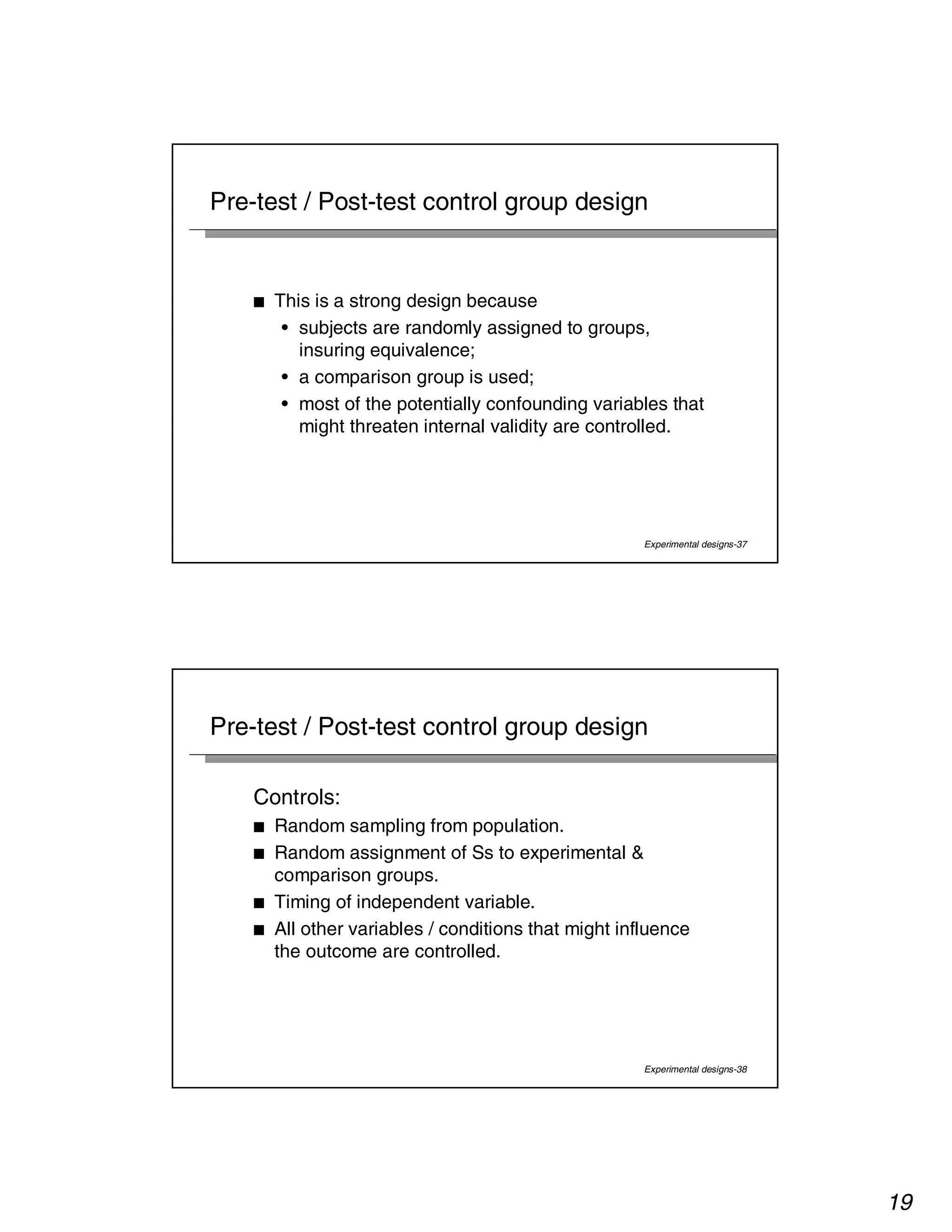 19 
Pre-test / Post-test control group design 
Experimental designs-37 
■ This is a strong design because 
• subjects are randomly assigned to groups, 
insuring equivalence; 
• a comparison group is used; 
• most of the potentially confounding variables that 
might threaten internal validity are controlled. 
Pre-test / Post-test control group design 
Controls: 
■ Random sampling from population. 
■ Random assignment of Ss to experimental  
comparison groups. 
■ Timing of independent variable. 
■ All other variables / conditions that might influence 
the outcome are controlled. 
Experimental designs-38 
 