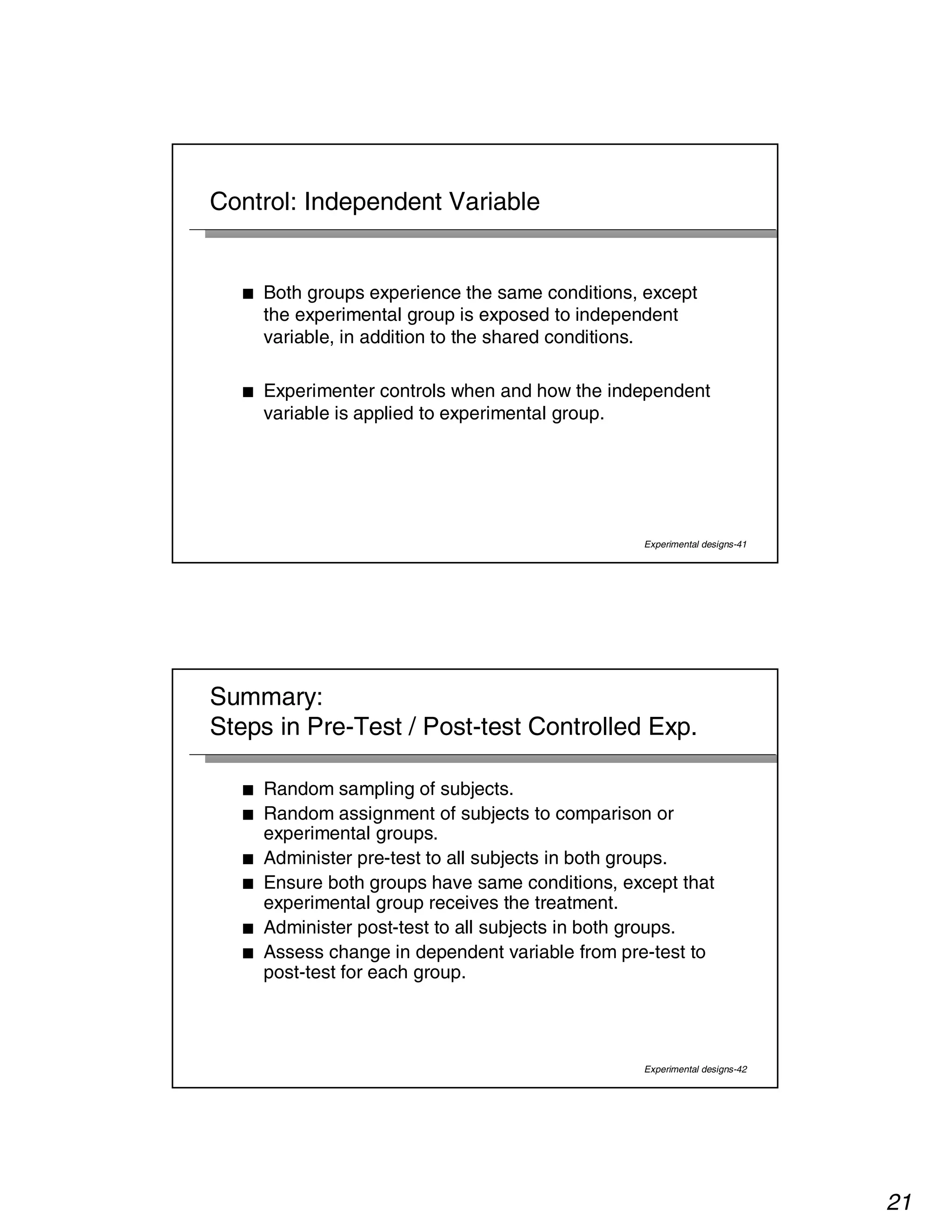 21 
Experimental designs-41 
Control: Independent Variable 
■ Both groups experience the same conditions, except 
the experimental group is exposed to independent 
variable, in addition to the shared conditions. 
■ Experimenter controls when and how the independent 
variable is applied to experimental group. 
Summary: 
Steps in Pre-Test / Post-test Controlled Exp. 
■ Random sampling of subjects. 
■ Random assignment of subjects to comparison or 
experimental groups. 
■ Administer pre-test to all subjects in both groups. 
■ Ensure both groups have same conditions, except that 
experimental group receives the treatment. 
■ Administer post-test to all subjects in both groups. 
■ Assess change in dependent variable from pre-test to 
post-test for each group. 
Experimental designs-42 
 