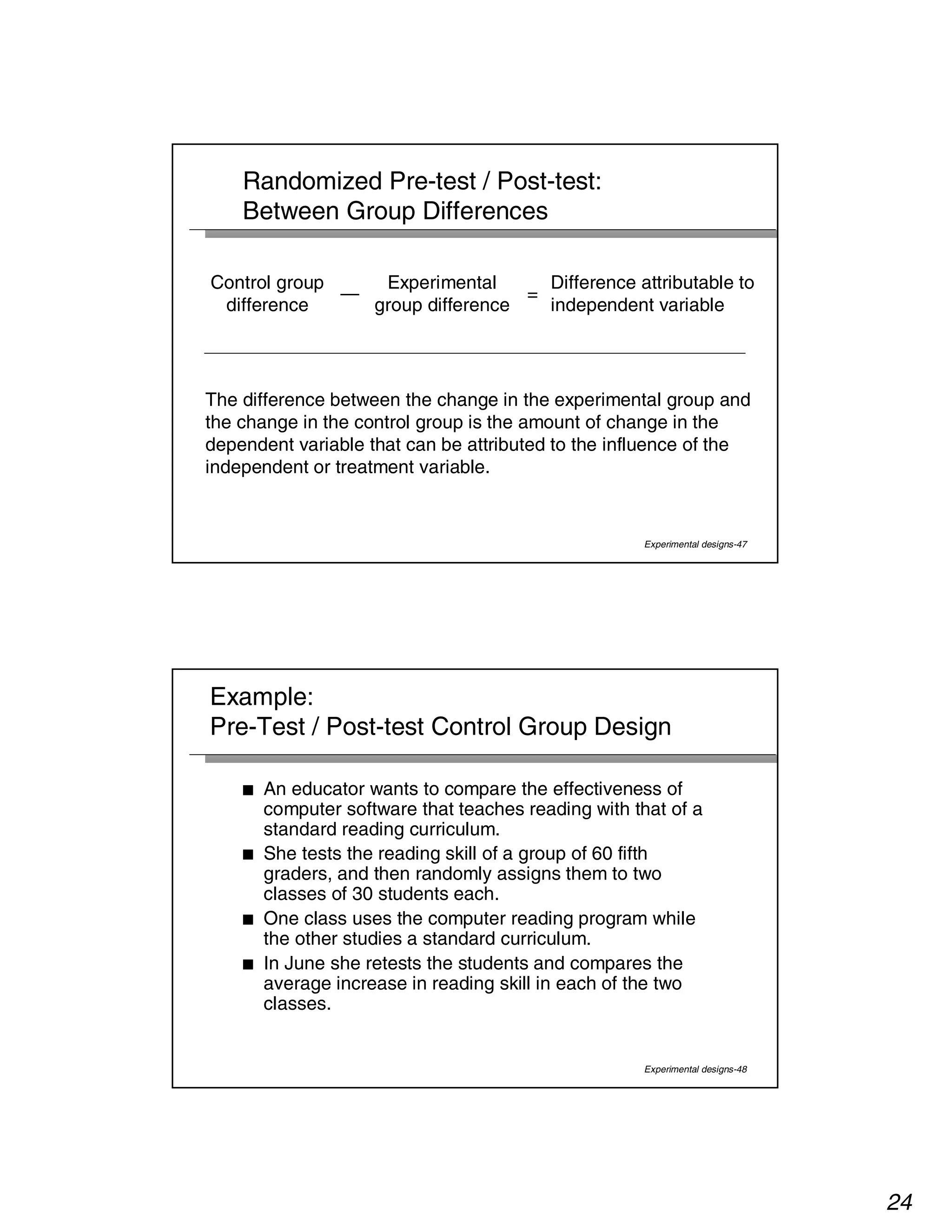 24 
Difference attributable to 
independent variable 
Experimental designs-47 
Randomized Pre-test / Post-test: 
Between Group Differences 
= 
Experimental 
group difference 
— 
Control group 
difference 
The difference between the change in the experimental group and 
the change in the control group is the amount of change in the 
dependent variable that can be attributed to the influence of the 
independent or treatment variable. 
Example: 
Pre-Test / Post-test Control Group Design 
■ An educator wants to compare the effectiveness of 
computer software that teaches reading with that of a 
standard reading curriculum. 
■ She tests the reading skill of a group of 60 fifth 
graders, and then randomly assigns them to two 
classes of 30 students each. 
■ One class uses the computer reading program while 
the other studies a standard curriculum. 
■ In June she retests the students and compares the 
average increase in reading skill in each of the two 
classes. 
Experimental designs-48 
 