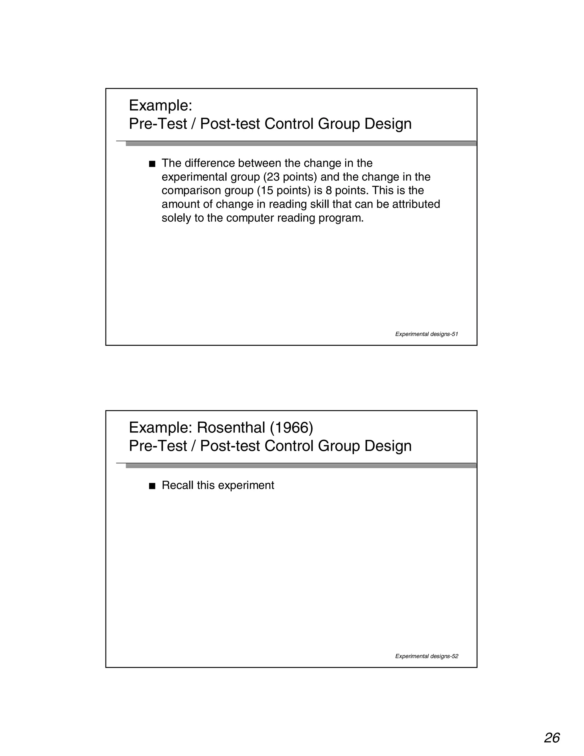 26 
Example: 
Pre-Test / Post-test Control Group Design 
■ The difference between the change in the 
experimental group (23 points) and the change in the 
comparison group (15 points) is 8 points. This is the 
amount of change in reading skill that can be attributed 
solely to the computer reading program. 
Experimental designs-51 
Example: Rosenthal (1966) 
Pre-Test / Post-test Control Group Design 
Experimental designs-52 
■ Recall this experiment 
 