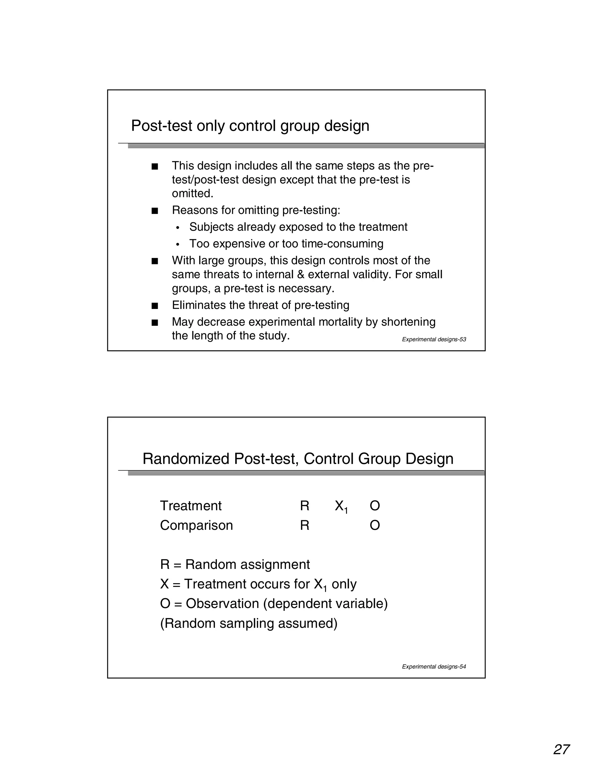 27 
Experimental designs-53 
Post-test only control group design 
■ This design includes all the same steps as the pre-test/ 
post-test design except that the pre-test is 
omitted. 
■ Reasons for omitting pre-testing: 
• Subjects already exposed to the treatment 
• Too expensive or too time-consuming 
■ With large groups, this design controls most of the 
same threats to internal  external validity. For small 
groups, a pre-test is necessary. 
■ Eliminates the threat of pre-testing 
■ May decrease experimental mortality by shortening 
the length of the study. 
Randomized Post-test, Control Group Design 
Experimental designs-54 
Treatment R X1 O 
Comparison R O 
R = Random assignment 
X = Treatment occurs for X1 only 
O = Observation (dependent variable) 
(Random sampling assumed) 
 