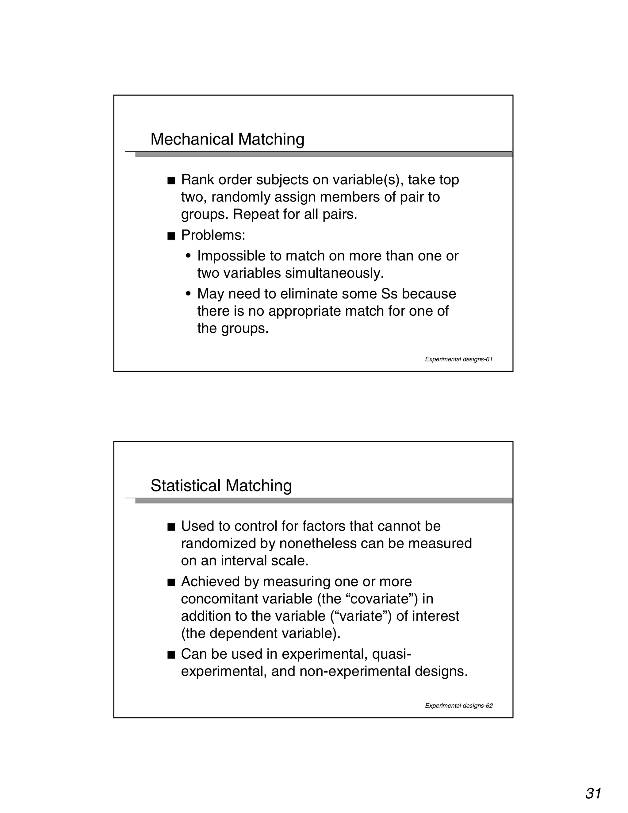 31 
Experimental designs-61 
Mechanical Matching 
■ Rank order subjects on variable(s), take top 
two, randomly assign members of pair to 
groups. Repeat for all pairs. 
■ Problems: 
• Impossible to match on more than one or 
two variables simultaneously. 
• May need to eliminate some Ss because 
there is no appropriate match for one of 
the groups. 
Experimental designs-62 
Statistical Matching 
■ Used to control for factors that cannot be 
randomized by nonetheless can be measured 
on an interval scale. 
■ Achieved by measuring one or more 
concomitant variable (the “covariate”) in 
addition to the variable (“variate”) of interest 
(the dependent variable). 
■ Can be used in experimental, quasi-experimental, 
and non-experimental designs. 
 