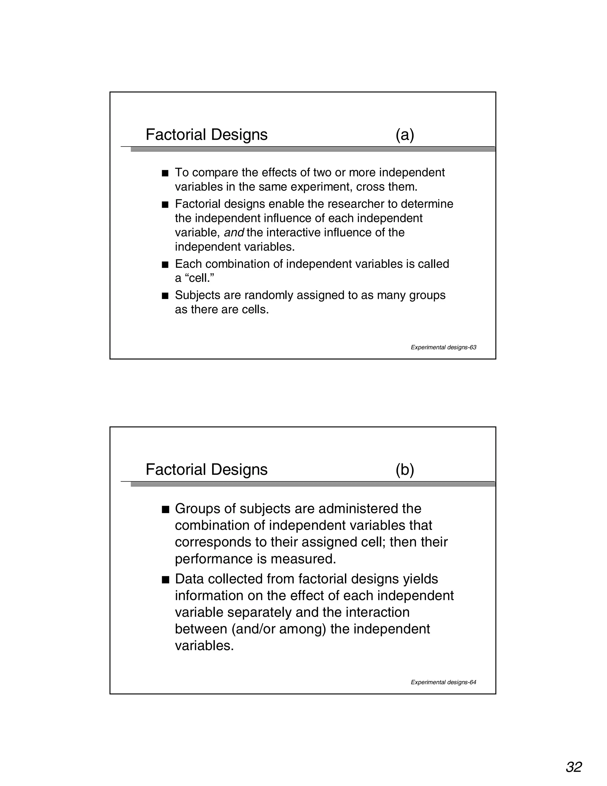 32 
Factorial Designs (a) 
■ To compare the effects of two or more independent 
variables in the same experiment, cross them. 
■ Factorial designs enable the researcher to determine 
the independent influence of each independent 
variable, and the interactive influence of the 
independent variables. 
■ Each combination of independent variables is called 
a “cell.” 
■ Subjects are randomly assigned to as many groups 
as there are cells. 
Experimental designs-63 
Factorial Designs (b) 
■ Groups of subjects are administered the 
combination of independent variables that 
corresponds to their assigned cell; then their 
performance is measured. 
■ Data collected from factorial designs yields 
information on the effect of each independent 
variable separately and the interaction 
between (and/or among) the independent 
variables. 
Experimental designs-64 
 