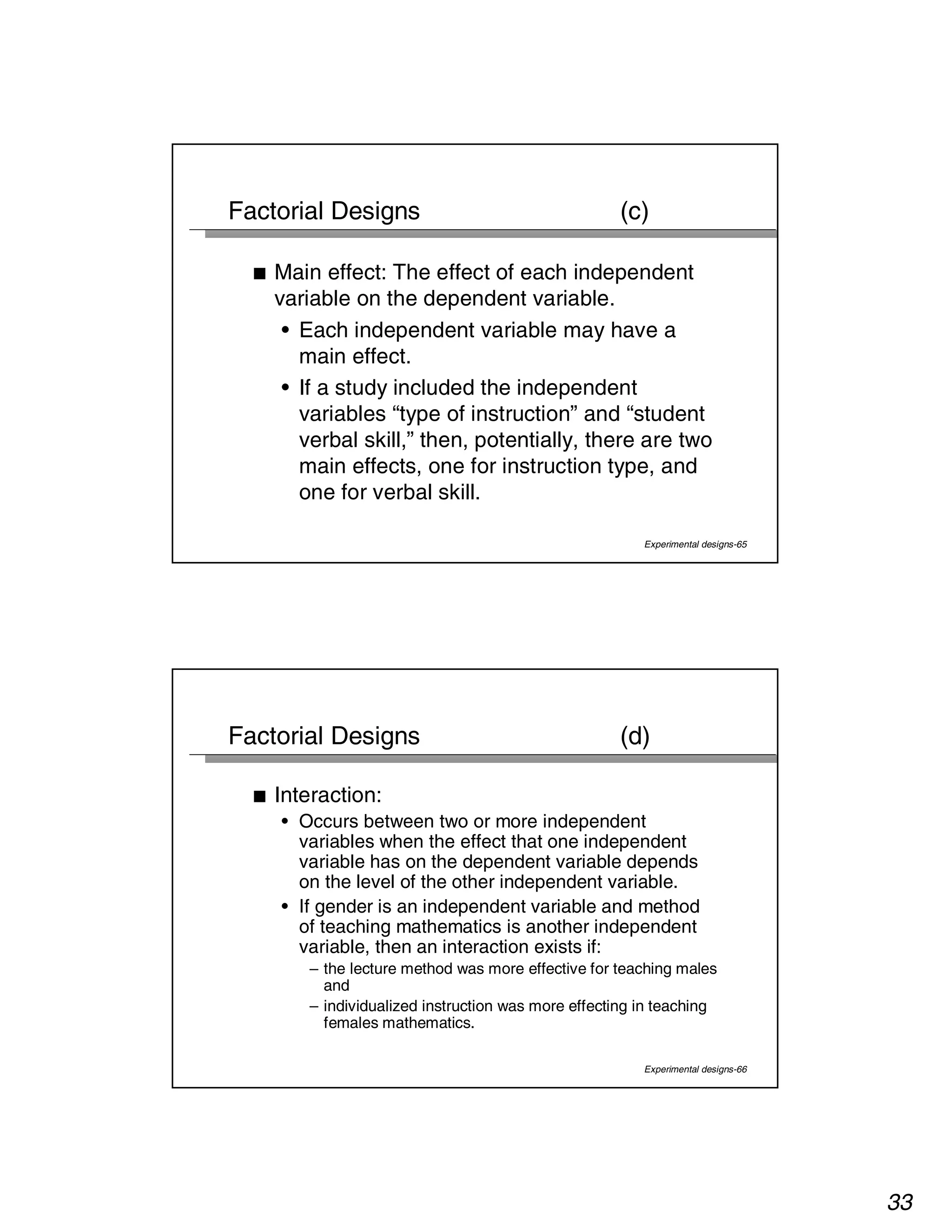 33 
Factorial Designs (c) 
■ Main effect: The effect of each independent 
variable on the dependent variable. 
• Each independent variable may have a 
main effect. 
• If a study included the independent 
variables “type of instruction” and “student 
verbal skill,” then, potentially, there are two 
main effects, one for instruction type, and 
one for verbal skill. 
Experimental designs-65 
Factorial Designs (d) 
Experimental designs-66 
■ Interaction: 
• Occurs between two or more independent 
variables when the effect that one independent 
variable has on the dependent variable depends 
on the level of the other independent variable. 
• If gender is an independent variable and method 
of teaching mathematics is another independent 
variable, then an interaction exists if: 
– the lecture method was more effective for teaching males 
and 
– individualized instruction was more effecting in teaching 
females mathematics. 
 